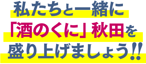 私たちと一緒に「酒のくに」秋田を盛り上げましょう